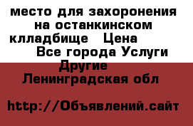 место для захоронения на останкинском клладбище › Цена ­ 1 000 000 - Все города Услуги » Другие   . Ленинградская обл.